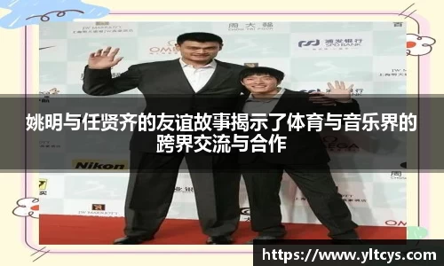 姚明与任贤齐的友谊故事揭示了体育与音乐界的跨界交流与合作