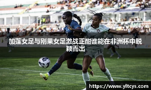 加蓬女足与刚果女足激战正酣谁能在非洲杯中脱颖而出
